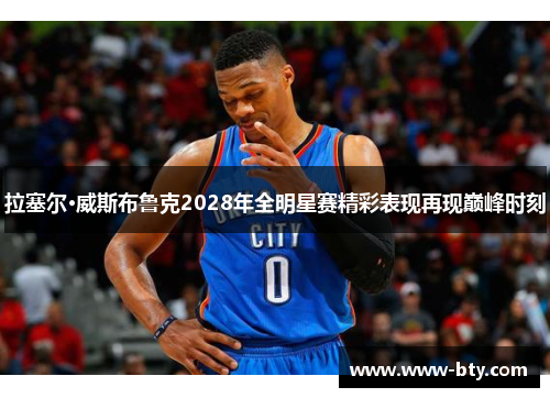 拉塞尔·威斯布鲁克2028年全明星赛精彩表现再现巅峰时刻