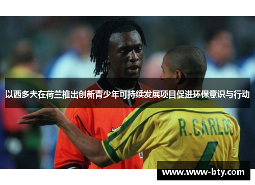 以西多夫在荷兰推出创新青少年可持续发展项目促进环保意识与行动 以西多夫在荷兰推出创新青少年可持续发展项目促进环保意识与行动