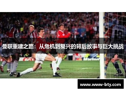 曼联重建之路:从危机到复兴的背后故事与巨大挑战 曼联重建之路:从危机到复兴的背后故事与巨大挑战