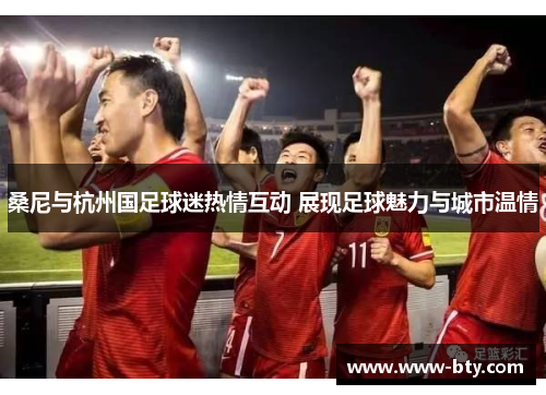 桑尼与杭州国足球迷热情互动 展现足球魅力与城市温情