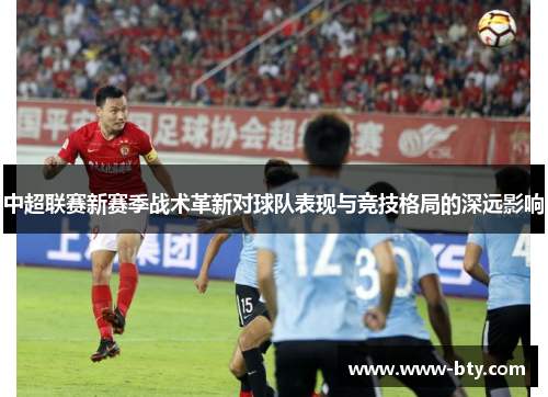 中超联赛新赛季战术革新对球队表现与竞技格局的深远影响 中超联赛新赛季战术革新对球队表现与竞技格局的深远影响