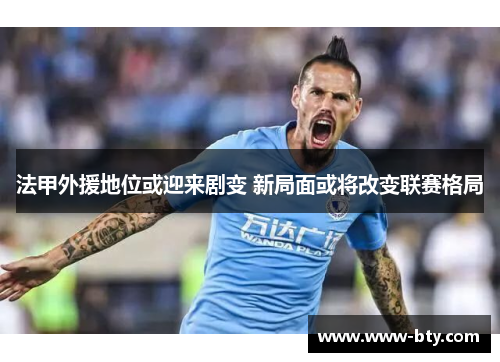 法甲外援地位或迎来剧变 新局面或将改变联赛格局