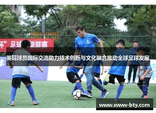 英超球员国际交流助力技术创新与文化融合推动全球足球发展
