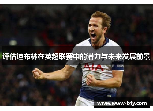 评估迪布林在英超联赛中的潜力与未来发展前景