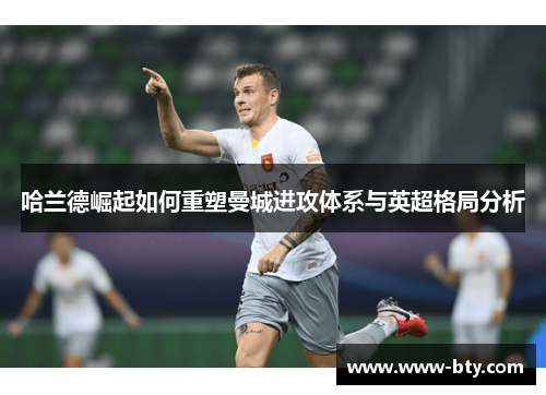 哈兰德崛起如何重塑曼城进攻体系与英超格局分析