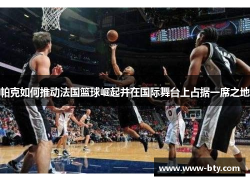 帕克如何推动法国篮球崛起并在国际舞台上占据一席之地 帕克如何推动法国篮球崛起并在国际舞台上占据一席之地
