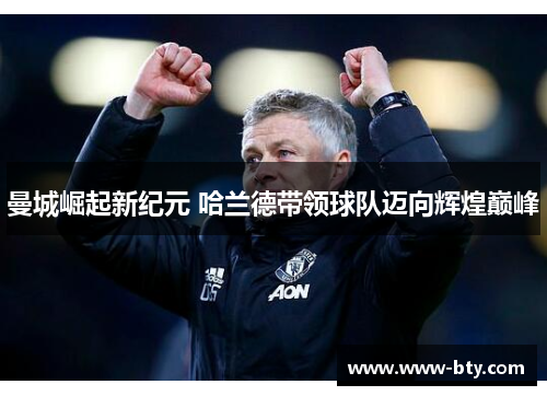 曼城崛起新纪元 哈兰德带领球队迈向辉煌巅峰 曼城崛起新纪元 哈兰德带领球队迈向辉煌巅峰