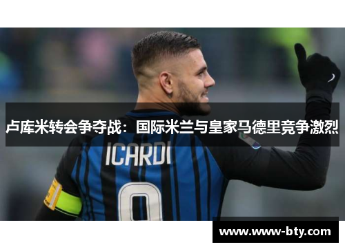 卢库米转会争夺战：国际米兰与皇家马德里竞争激烈