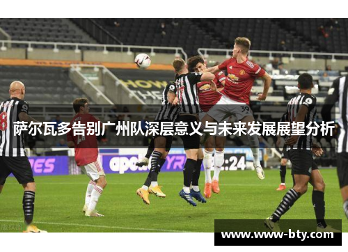 萨尔瓦多告别广州队深层意义与未来发展展望分析