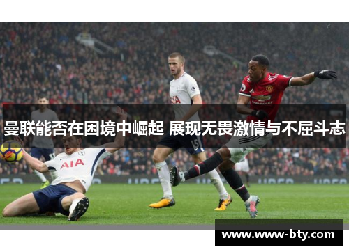 曼联能否在困境中崛起 展现无畏激情与不屈斗志 曼联能否在困境中崛起 展现无畏激情与不屈斗志