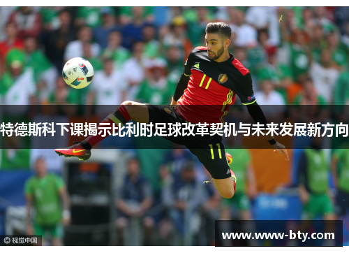 特德斯科下课揭示比利时足球改革契机与未来发展新方向 特德斯科下课揭示比利时足球改革契机与未来发展新方向