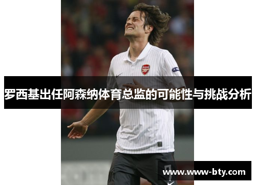 罗西基出任阿森纳体育总监的可能性与挑战分析 罗西基出任阿森纳体育总监的可能性与挑战分析