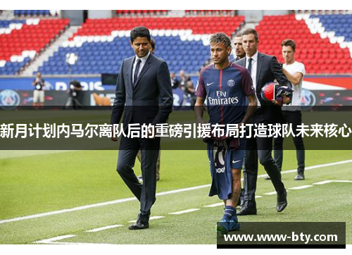 新月计划内马尔离队后的重磅引援布局打造球队未来核心 新月计划内马尔离队后的重磅引援布局打造球队未来核心