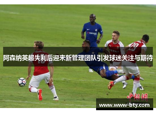 阿森纳英超失利后迎来新管理团队引发球迷关注与期待