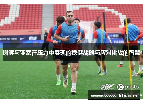 谢晖与亚泰在压力中展现的稳健战略与应对挑战的智慧 谢晖与亚泰在压力中展现的稳健战略与应对挑战的智慧