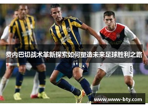 费内巴切战术革新探索如何塑造未来足球胜利之路 费内巴切战术革新探索如何塑造未来足球胜利之路