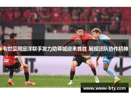 韦世豪周定洋联手发力助蓉城迎来首胜 展现团队协作精神